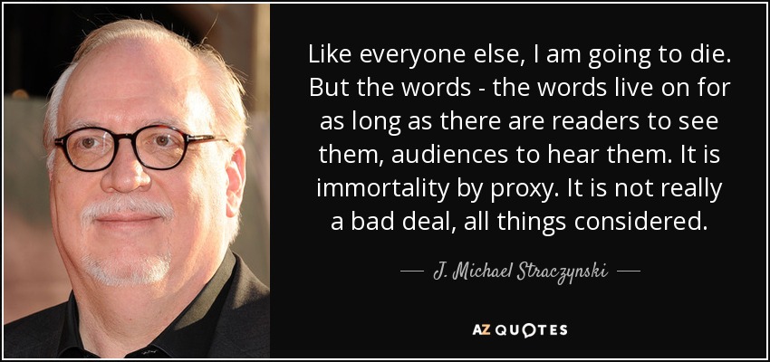 Like everyone else, I am going to die. But the words - the words live on for as long as there are readers to see them, audiences to hear them. It is immortality by proxy. It is not really a bad deal, all things considered. - J. Michael Straczynski