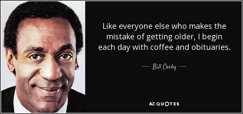 Like everyone else who makes the mistake of getting older, I begin each day with coffee and obituaries. - Bill Cosby