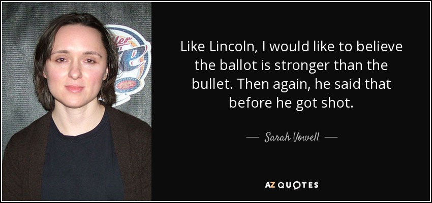 Like Lincoln, I would like to believe the ballot is stronger than the bullet. Then again, he said that before he got shot. - Sarah Vowell
