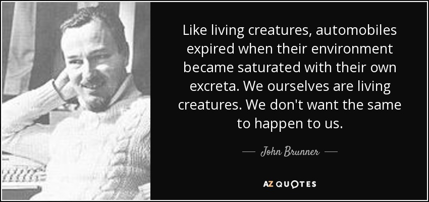 Like living creatures, automobiles expired when their environment became saturated with their own excreta. We ourselves are living creatures. We don't want the same to happen to us. - John Brunner