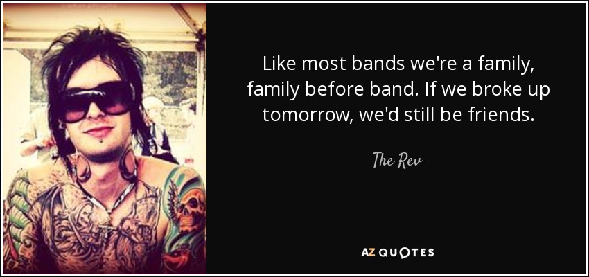 Like most bands we're a family, family before band. If we broke up tomorrow, we'd still be friends. - The Rev
