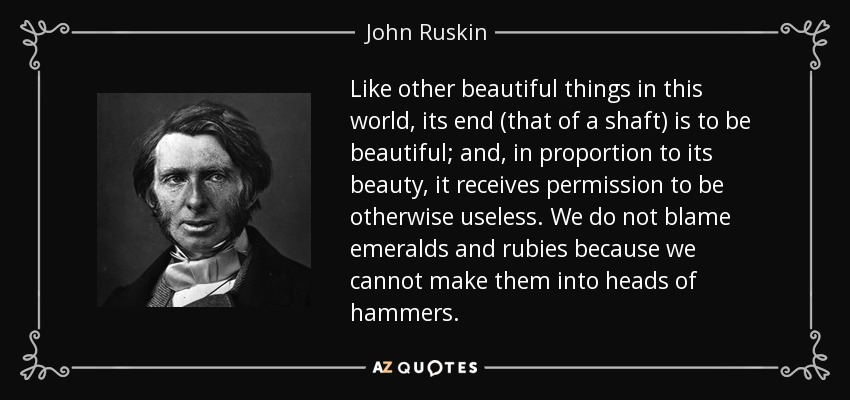 Like other beautiful things in this world, its end (that of a shaft) is to be beautiful; and, in proportion to its beauty, it receives permission to be otherwise useless. We do not blame emeralds and rubies because we cannot make them into heads of hammers. - John Ruskin