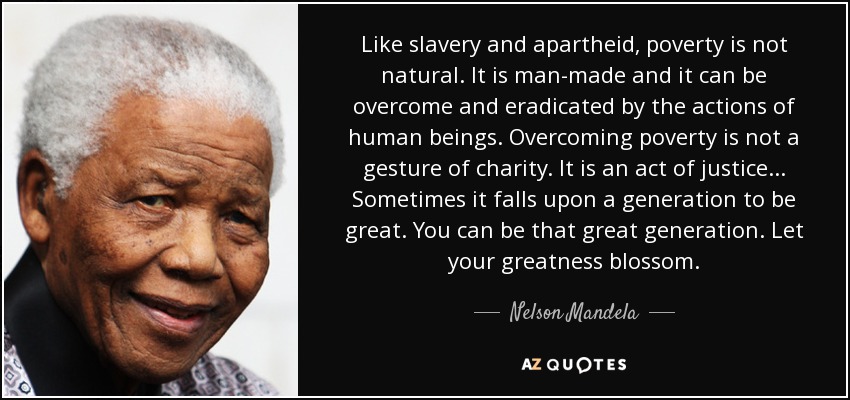 Like slavery and apartheid, poverty is not natural. It is man-made and it can be overcome and eradicated by the actions of human beings. Overcoming poverty is not a gesture of charity. It is an act of justice... Sometimes it falls upon a generation to be great. You can be that great generation. Let your greatness blossom. - Nelson Mandela