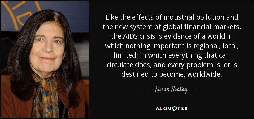 Like the effects of industrial pollution and the new system of global financial markets, the AIDS crisis is evidence of a world in which nothing important is regional, local, limited; in which everything that can circulate does, and every problem is, or is destined to become, worldwide. - Susan Sontag