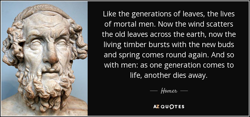 Like the generations of leaves, the lives of mortal men. Now the wind scatters the old leaves across the earth, now the living timber bursts with the new buds and spring comes round again. And so with men: as one generation comes to life, another dies away. - Homer