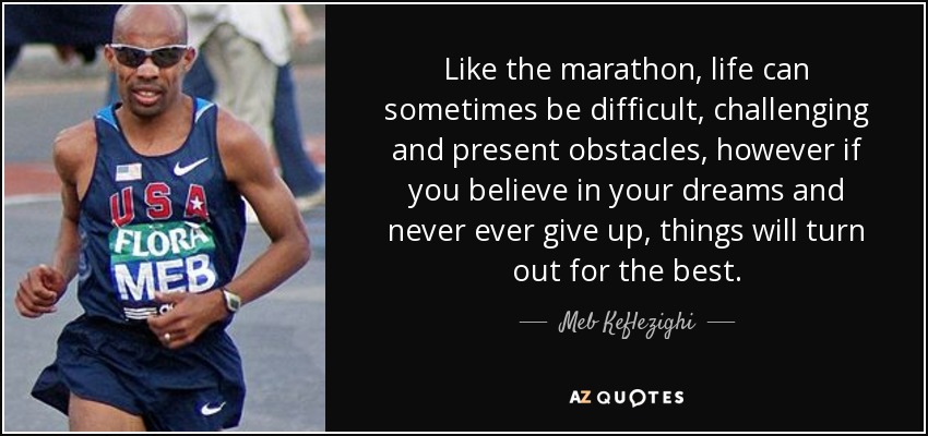 Like the marathon, life can sometimes be difficult, challenging and present obstacles, however if you believe in your dreams and never ever give up, things will turn out for the best. - Meb Keflezighi