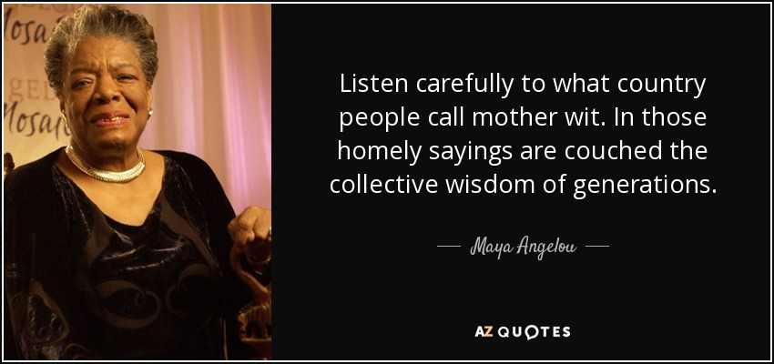 Listen carefully to what country people call mother wit. In those homely sayings are couched the collective wisdom of generations. - Maya Angelou