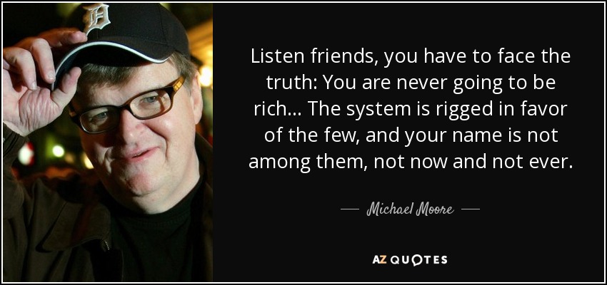 Listen friends, you have to face the truth: You are never going to be rich... The system is rigged in favor of the few, and your name is not among them, not now and not ever. - Michael Moore