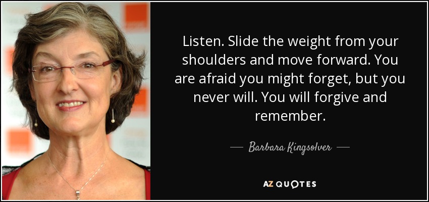 Listen. Slide the weight from your shoulders and move forward. You are afraid you might forget, but you never will. You will forgive and remember. - Barbara Kingsolver