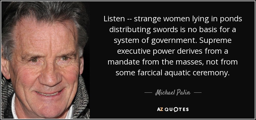 Listen -- strange women lying in ponds distributing swords is no basis for a system of government. Supreme executive power derives from a mandate from the masses, not from some farcical aquatic ceremony. - Michael Palin