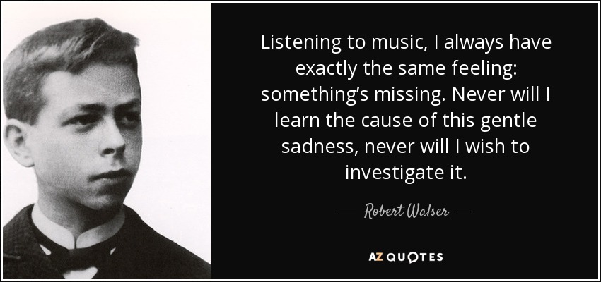 Listening to music, I always have exactly the same feeling: something’s missing. Never will I learn the cause of this gentle sadness, never will I wish to investigate it. - Robert Walser