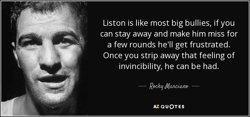 Liston is like most big bullies, if you can stay away and make him miss for a few rounds he'll get frustrated. Once you strip away that feeling of invincibility, he can be had. - Rocky Marciano