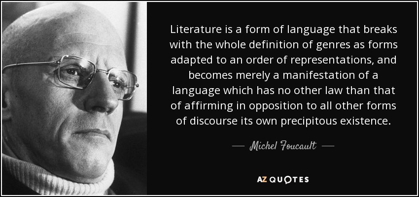 Literature is a form of language that breaks with the whole definition of genres as forms adapted to an order of representations, and becomes merely a manifestation of a language which has no other law than that of affirming in opposition to all other forms of discourse its own precipitous existence. - Michel Foucault