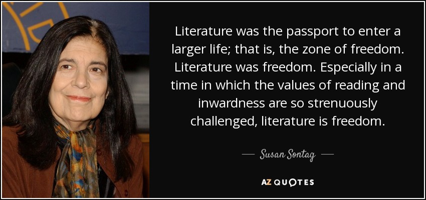 Literature was the passport to enter a larger life; that is, the zone of freedom. Literature was freedom. Especially in a time in which the values of reading and inwardness are so strenuously challenged, literature is freedom. - Susan Sontag