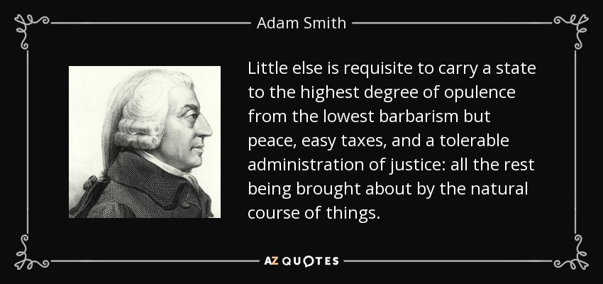 Little else is requisite to carry a state to the highest degree of opulence from the lowest barbarism but peace, easy taxes, and a tolerable administration of justice: all the rest being brought about by the natural course of things. - Adam Smith