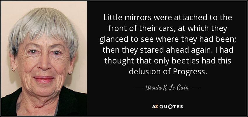 Little mirrors were attached to the front of their cars, at which they glanced to see where they had been; then they stared ahead again. I had thought that only beetles had this delusion of Progress. - Ursula K. Le Guin