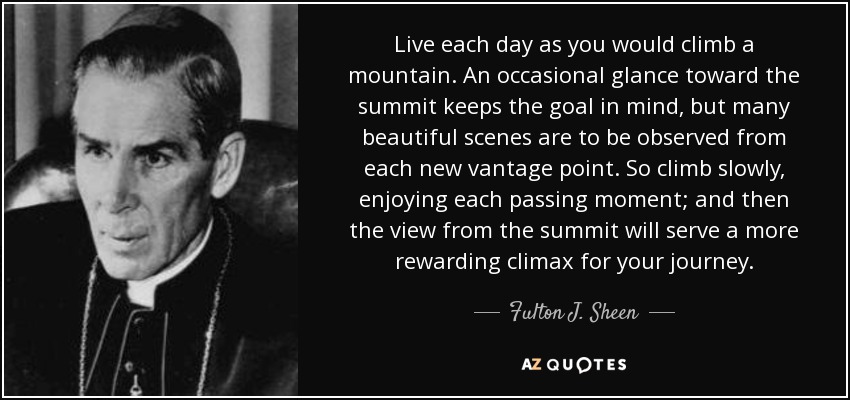 Live each day as you would climb a mountain. An occasional glance toward the summit keeps the goal in mind, but many beautiful scenes are to be observed from each new vantage point. So climb slowly, enjoying each passing moment; and then the view from the summit will serve a more rewarding climax for your journey. - Fulton J. Sheen
