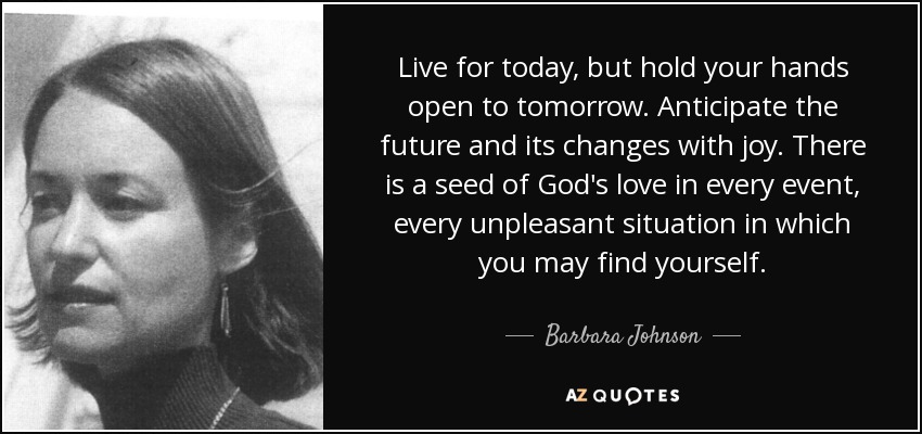 Live for today, but hold your hands open to tomorrow. Anticipate the future and its changes with joy. There is a seed of God's love in every event, every unpleasant situation in which you may find yourself. - Barbara Johnson
