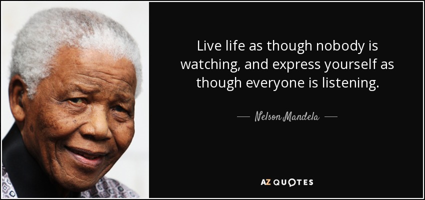 Live life as though nobody is watching, and express yourself as though everyone is listening. - Nelson Mandela