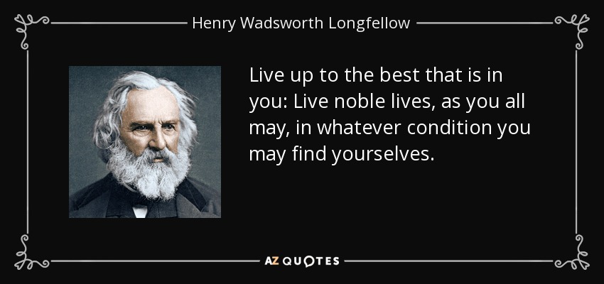 Live up to the best that is in you: Live noble lives, as you all may, in whatever condition you may find yourselves. - Henry Wadsworth Longfellow