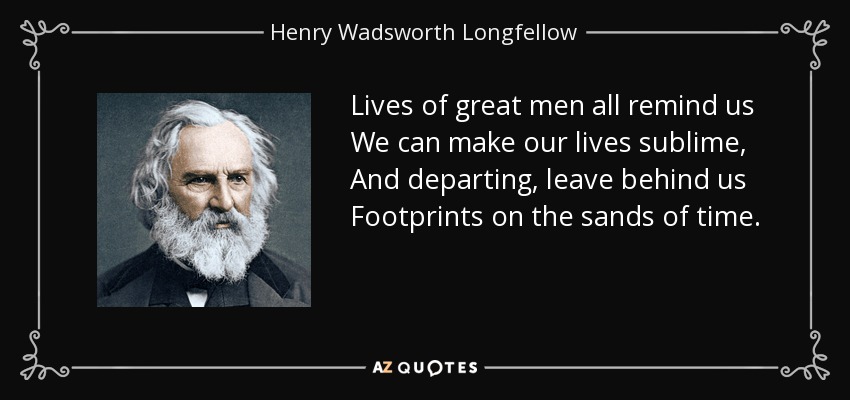 Lives of great men all remind us We can make our lives sublime, And departing, leave behind us Footprints on the sands of time. - Henry Wadsworth Longfellow