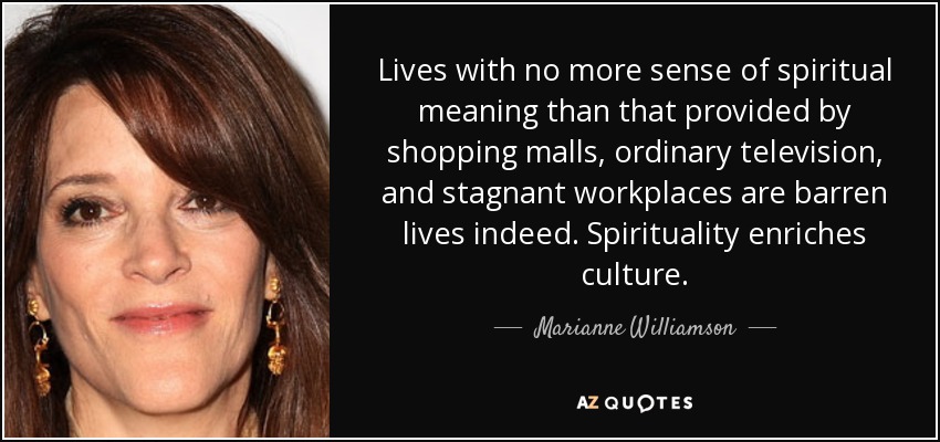 Lives with no more sense of spiritual meaning than that provided by shopping malls, ordinary television, and stagnant workplaces are barren lives indeed. Spirituality enriches culture. - Marianne Williamson