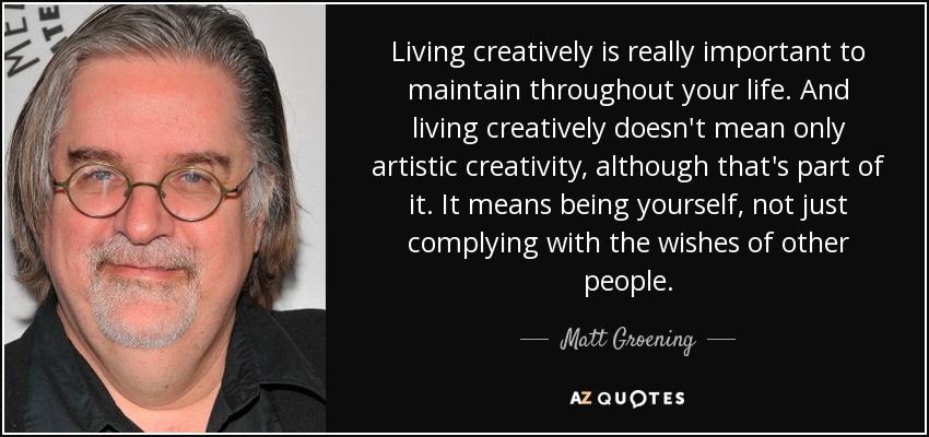 Vivir de forma creativa es muy importante a lo largo de toda la vida. Y vivir creativamente no significa sólo creatividad artística, aunque eso forma parte de ella. Significa ser uno mismo, no limitarse a cumplir los deseos de los demás. - Matt Groening