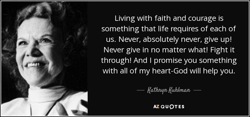 Living with faith and courage is something that life requires of each of us. Never, absolutely never, give up! Never give in no matter what! Fight it through! And I promise you something with all of my heart-God will help you. - Kathryn Kuhlman