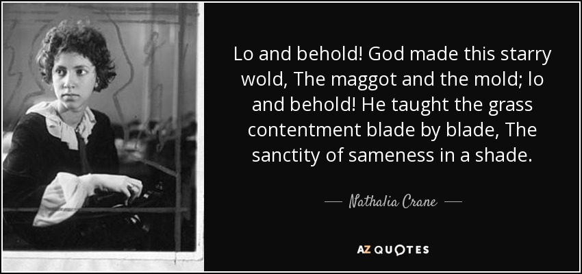 Lo and behold! God made this starry wold, The maggot and the mold; lo and behold! He taught the grass contentment blade by blade, The sanctity of sameness in a shade. - Nathalia Crane