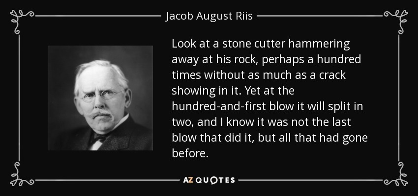 Look at a stone cutter hammering away at his rock, perhaps a hundred times without as much as a crack showing in it. Yet at the hundred-and-first blow it will split in two, and I know it was not the last blow that did it, but all that had gone before. - Jacob August Riis