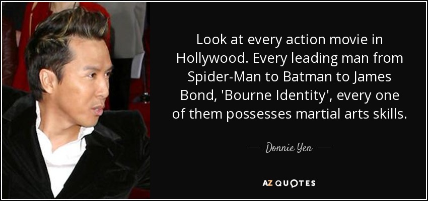 Look at every action movie in Hollywood. Every leading man from Spider-Man to Batman to James Bond, 'Bourne Identity', every one of them possesses martial arts skills. - Donnie Yen
