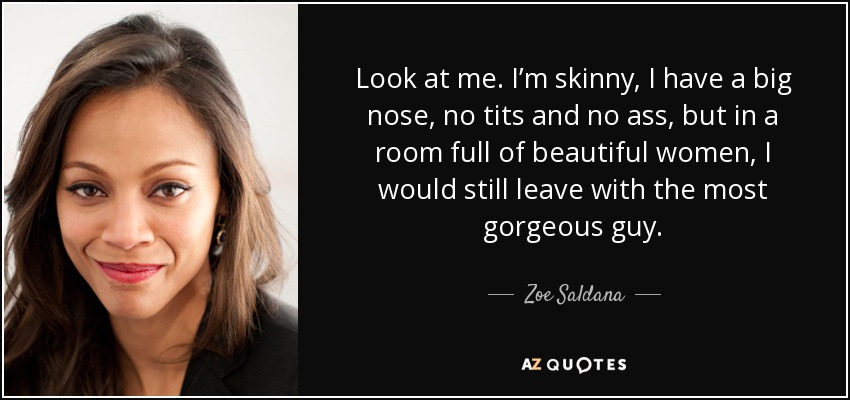Look at me. I’m skinny, I have a big nose, no tits and no ass, but in a room full of beautiful women, I would still leave with the most gorgeous guy. - Zoe Saldana