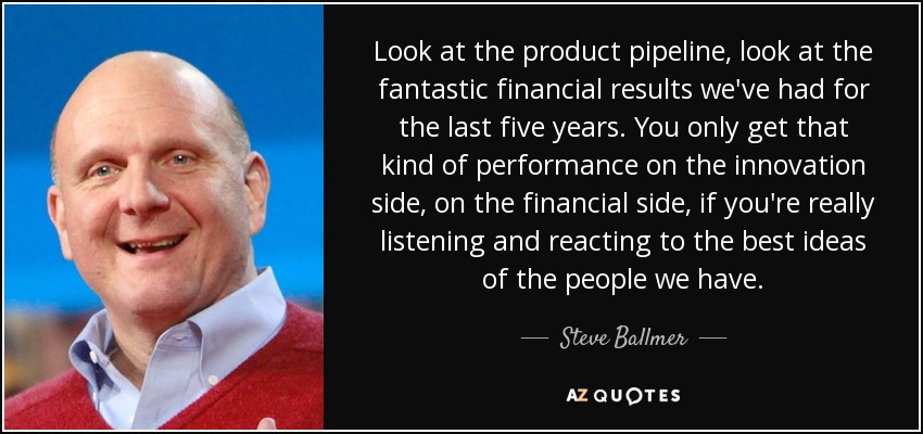 Look at the product pipeline, look at the fantastic financial results we've had for the last five years. You only get that kind of performance on the innovation side, on the financial side, if you're really listening and reacting to the best ideas of the people we have. - Steve Ballmer