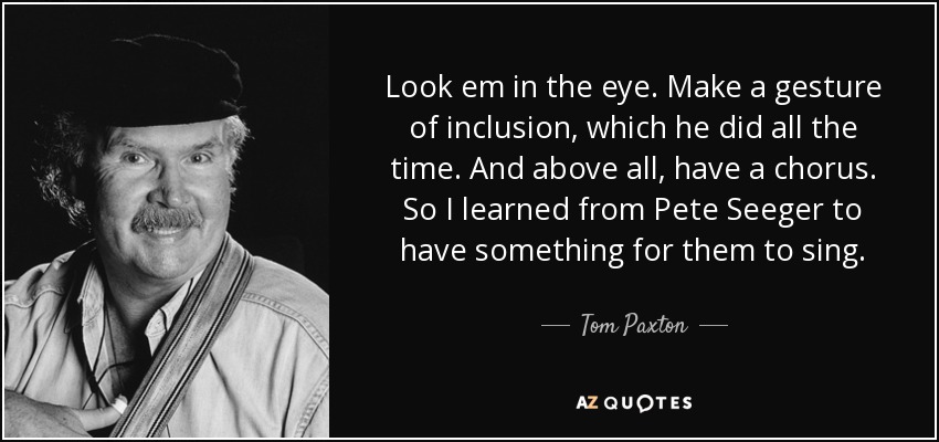 Look em in the eye. Make a gesture of inclusion, which he did all the time. And above all, have a chorus. So I learned from Pete Seeger to have something for them to sing. - Tom Paxton