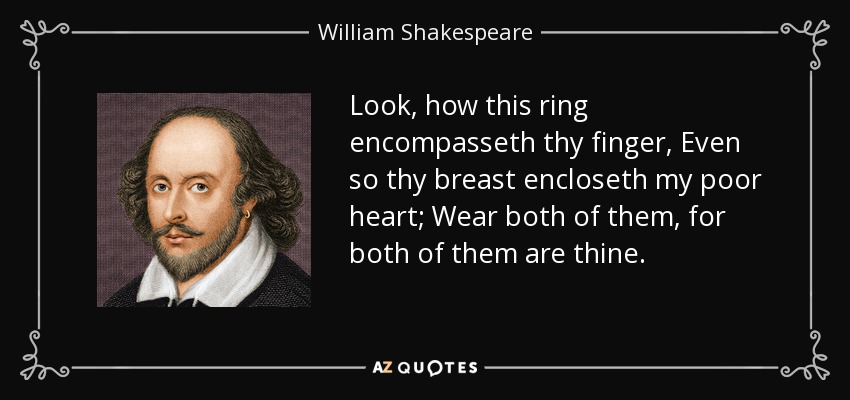 Look, how this ring encompasseth thy finger, Even so thy breast encloseth my poor heart; Wear both of them, for both of them are thine. - William Shakespeare