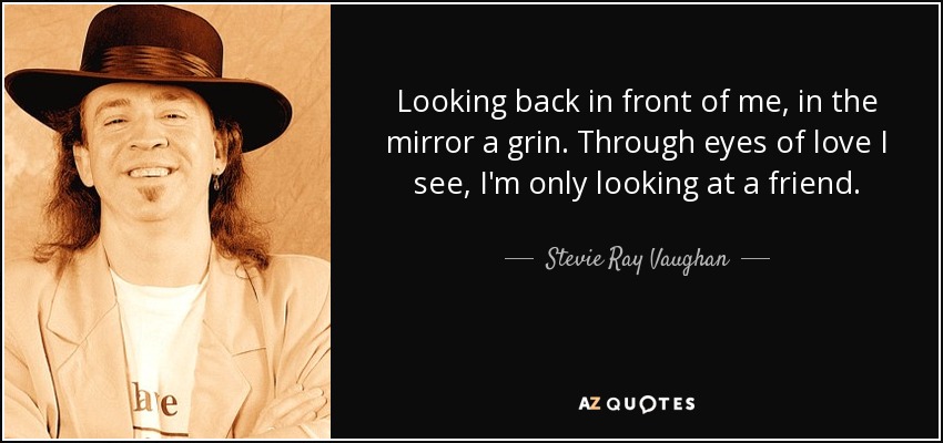 Looking back in front of me, in the mirror a grin. Through eyes of love I see, I'm only looking at a friend. - Stevie Ray Vaughan