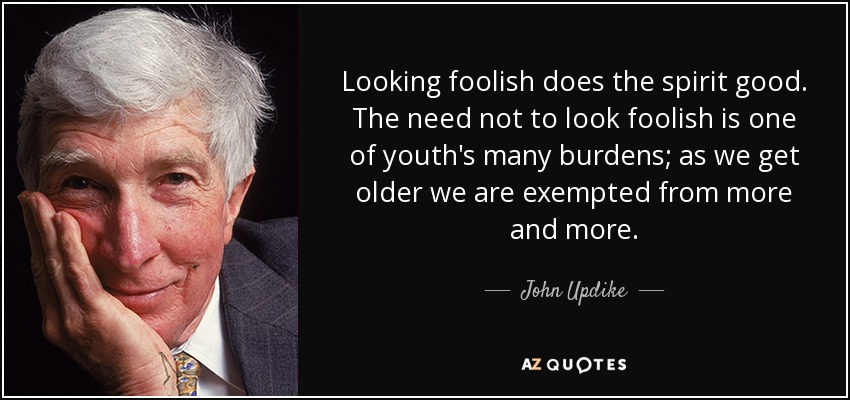 Looking foolish does the spirit good. The need not to look foolish is one of youth's many burdens; as we get older we are exempted from more and more. - John Updike