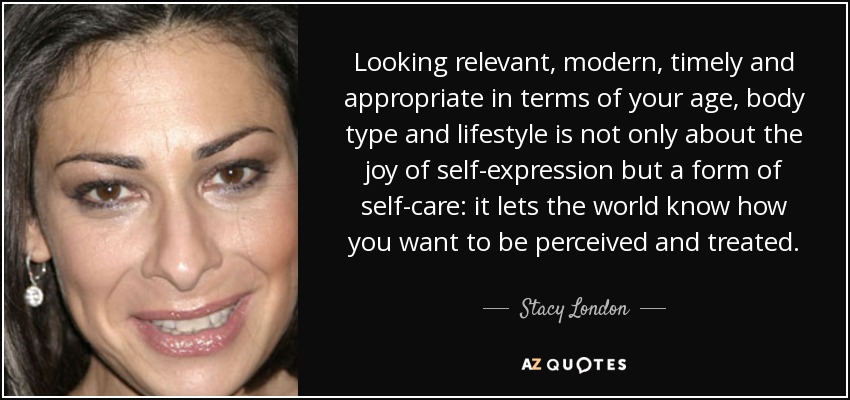 Looking relevant, modern, timely and appropriate in terms of your age, body type and lifestyle is not only about the joy of self-expression but a form of self-care: it lets the world know how you want to be perceived and treated. - Stacy London