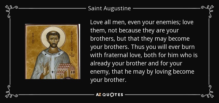 Love all men, even your enemies; love them, not because they are your brothers, but that they may become your brothers. Thus you will ever burn with fraternal love, both for him who is already your brother and for your enemy, that he may by loving become your brother. - Saint Augustine