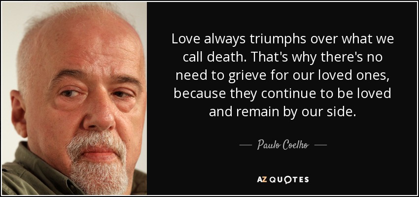 Love always triumphs over what we call death. That's why there's no need to grieve for our loved ones, because they continue to be loved and remain by our side. - Paulo Coelho