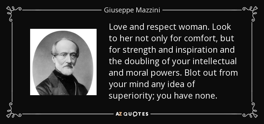 Ama y respeta a la mujer. Busca en ella no sólo consuelo, sino fuerza e inspiración y la duplicación de tus poderes intelectuales y morales. Borra de tu mente cualquier idea de superioridad; no tienes ninguna. - Giuseppe Mazzini