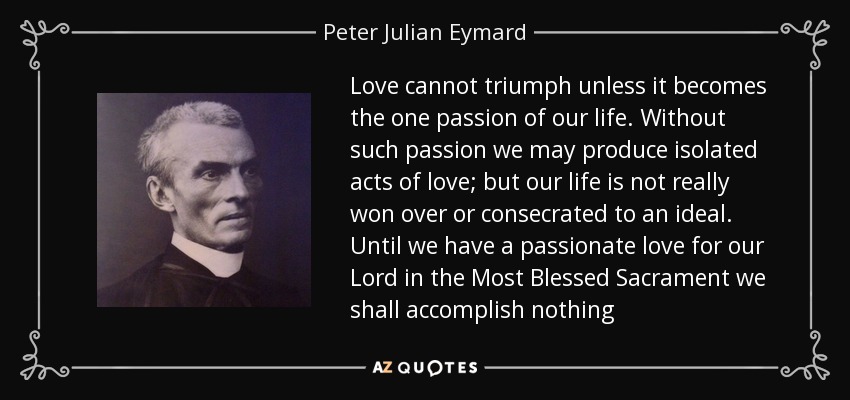 Love cannot triumph unless it becomes the one passion of our life. Without such passion we may produce isolated acts of love; but our life is not really won over or consecrated to an ideal. Until we have a passionate love for our Lord in the Most Blessed Sacrament we shall accomplish nothing - Peter Julian Eymard