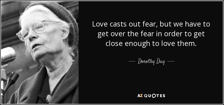Love casts out fear, but we have to get over the fear in order to get close enough to love them. - Dorothy Day