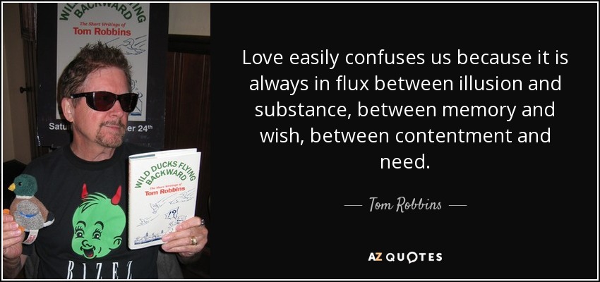 Love easily confuses us because it is always in flux between illusion and substance, between memory and wish, between contentment and need. - Tom Robbins
