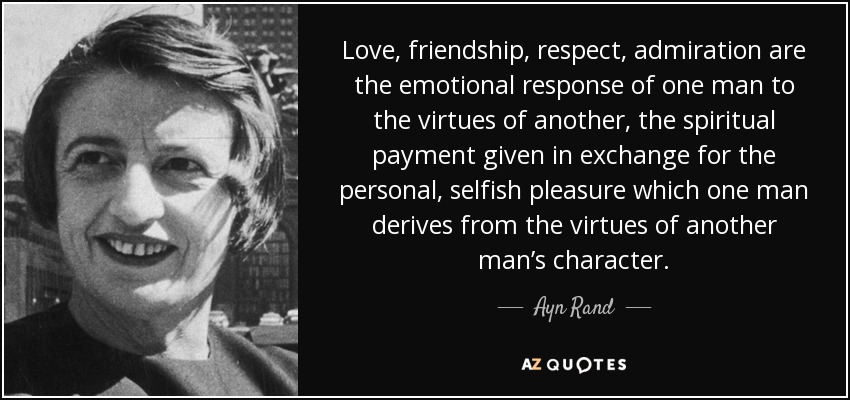 Love, friendship, respect, admiration are the emotional response of one man to the virtues of another, the spiritual payment given in exchange for the personal, selfish pleasure which one man derives from the virtues of another man’s character. - Ayn Rand