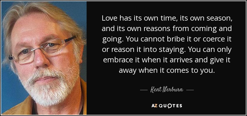 Love has its own time, its own season, and its own reasons from coming and going. You cannot bribe it or coerce it or reason it into staying. You can only embrace it when it arrives and give it away when it comes to you. - Kent Nerburn