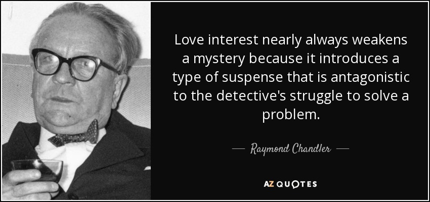 El interés amoroso casi siempre debilita un misterio porque introduce un tipo de suspense antagónico a la lucha del detective por resolver un problema. - Raymond Chandler