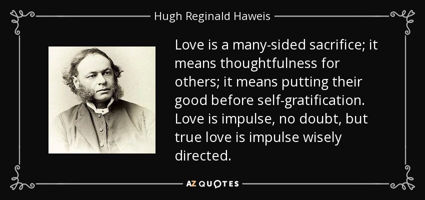 Love is a many-sided sacrifice; it means thoughtfulness for others; it means putting their good before self-gratification. Love is impulse, no doubt, but true love is impulse wisely directed. - Hugh Reginald Haweis