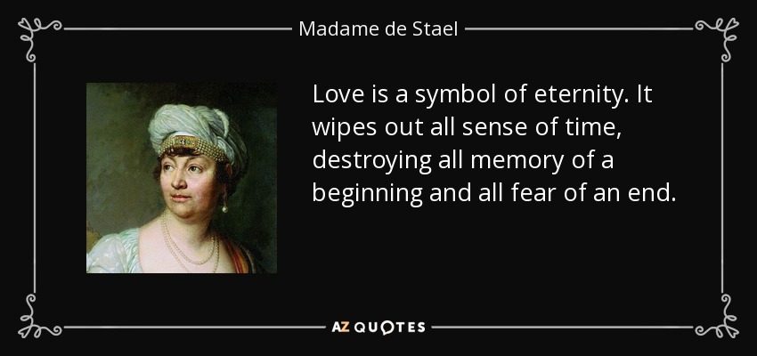 Love is a symbol of eternity. It wipes out all sense of time, destroying all memory of a beginning and all fear of an end. - Madame de Stael