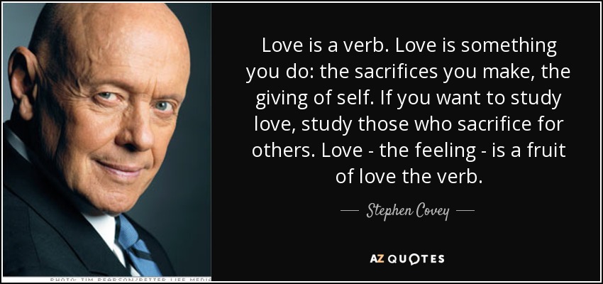 Love is a verb. Love is something you do: the sacrifices you make, the giving of self. If you want to study love, study those who sacrifice for others. Love - the feeling - is a fruit of love the verb. - Stephen Covey